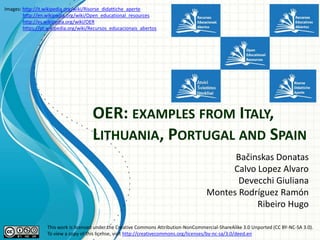 Images: http://it.wikipedia.org/wiki/Risorse_didattiche_aperte
http://en.wikipedia.org/wiki/Open_educational_resources
http://es.wikipedia.org/wiki/OER
https://pt.wikipedia.org/wiki/Recursos_educacionais_abertos

OER: EXAMPLES FROM ITALY,
LITHUANIA, PORTUGAL AND SPAIN
Bačinskas Donatas
Calvo Lopez Alvaro
Devecchi Giuliana
Montes Rodríguez Ramón
Ribeiro Hugo
This work is licensed under the Creative Commons Attribution-NonCommercial-ShareAlike 3.0 Unported (CC BY-NC-SA 3.0).
To view a copy of this license, visit http://creativecommons.org/licenses/by-nc-sa/3.0/deed.en

 
