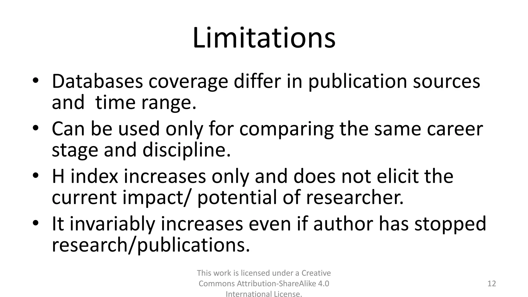 Limitations
• Databases coverage differ in publication sources
and time range.
• Can be used only for comparing the same career
stage and discipline.
• H index increases only and does not elicit the
current impact/ potential of researcher.
• It invariably increases even if author has stopped
research/publications.
This work is licensed under a Creative
Commons Attribution-ShareAlike 4.0
International License.
12
 