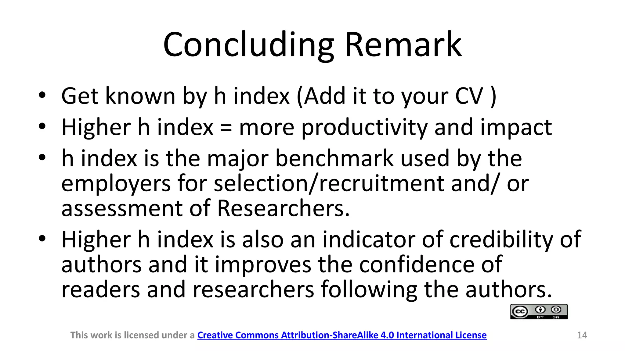 Concluding Remark
• Get known by h index (Add it to your CV )
• Higher h index = more productivity and impact
• h index is the major benchmark used by the
employers for selection/recruitment and/ or
assessment of Researchers.
• Higher h index is also an indicator of credibility of
authors and it improves the confidence of
readers and researchers following the authors.
This work is licensed under a Creative Commons Attribution-ShareAlike 4.0 International License 14
 