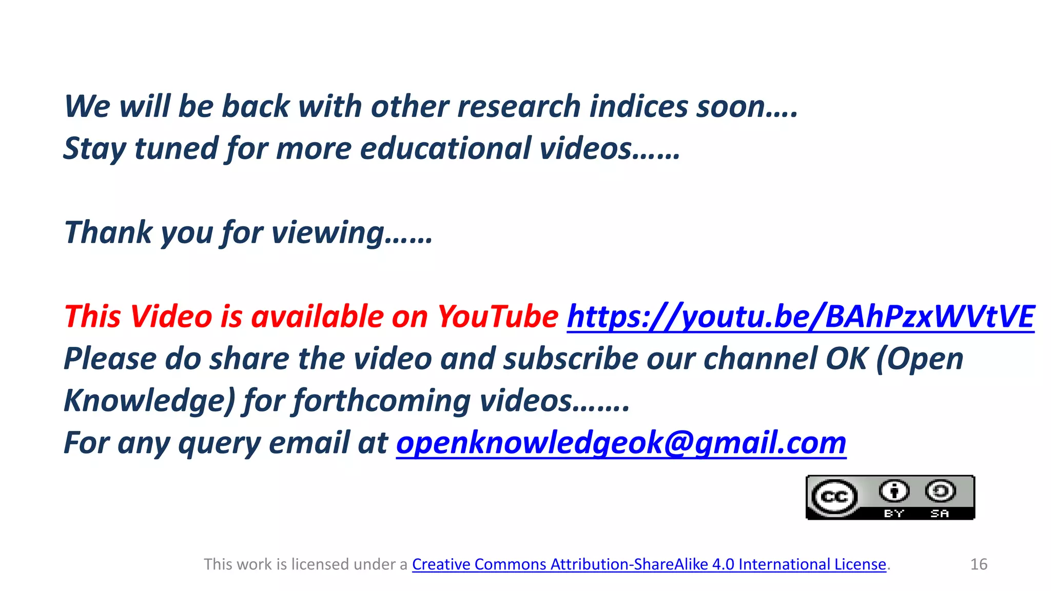 This work is licensed under a Creative Commons Attribution-ShareAlike 4.0 International License. 16
We will be back with other research indices soon….
Stay tuned for more educational videos……
Thank you for viewing……
This Video is available on YouTube https://youtu.be/BAhPzxWVtVE
Please do share the video and subscribe our channel OK (Open
Knowledge) for forthcoming videos…….
For any query email at openknowledgeok@gmail.com
 