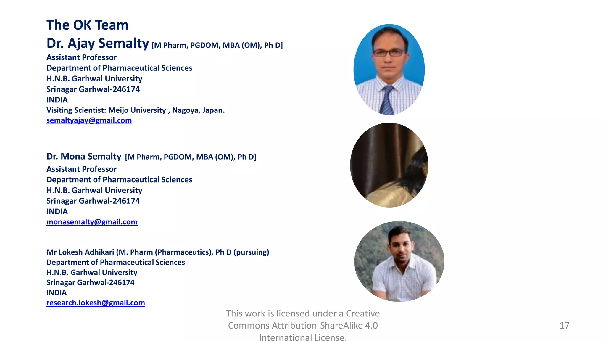 This work is licensed under a Creative
Commons Attribution-ShareAlike 4.0
International License.
17
The OK Team
Dr. Ajay Semalty[M Pharm, PGDOM, MBA (OM), Ph D]
Assistant Professor
Department of Pharmaceutical Sciences
H.N.B. Garhwal University
Srinagar Garhwal-246174
INDIA
Visiting Scientist: Meijo University , Nagoya, Japan.
semaltyajay@gmail.com
Dr. Mona Semalty [M Pharm, PGDOM, MBA (OM), Ph D]
Assistant Professor
Department of Pharmaceutical Sciences
H.N.B. Garhwal University
Srinagar Garhwal-246174
INDIA
monasemalty@gmail.com
Mr Lokesh Adhikari (M. Pharm (Pharmaceutics), Ph D (pursuing)
Department of Pharmaceutical Sciences
H.N.B. Garhwal University
Srinagar Garhwal-246174
INDIA
research.lokesh@gmail.com
 