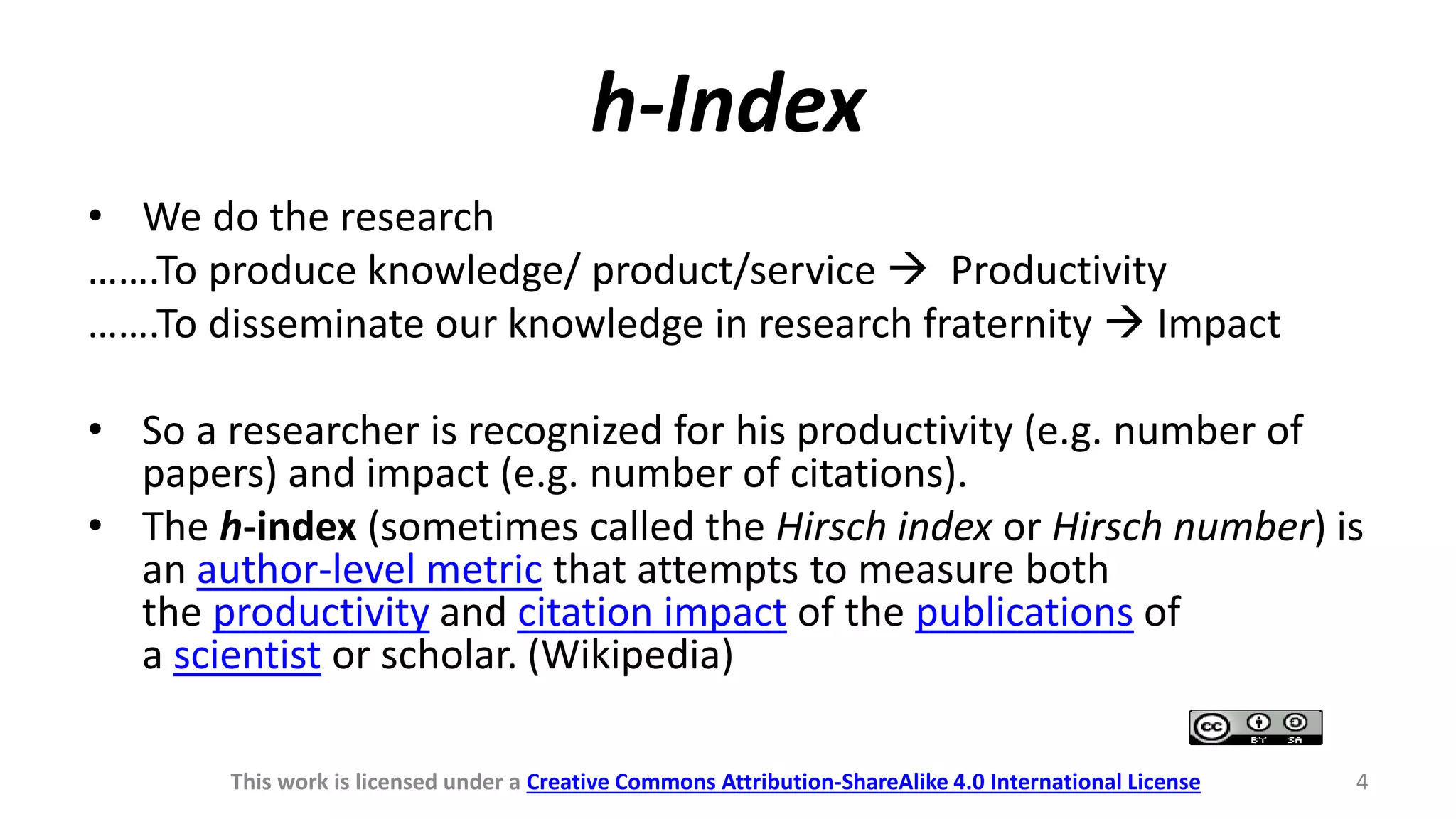 h-Index
• We do the research
…….To produce knowledge/ product/service  Productivity
…….To disseminate our knowledge in research fraternity  Impact
• So a researcher is recognized for his productivity (e.g. number of
papers) and impact (e.g. number of citations).
• The h-index (sometimes called the Hirsch index or Hirsch number) is
an author-level metric that attempts to measure both
the productivity and citation impact of the publications of
a scientist or scholar. (Wikipedia)
This work is licensed under a Creative Commons Attribution-ShareAlike 4.0 International License 4
 