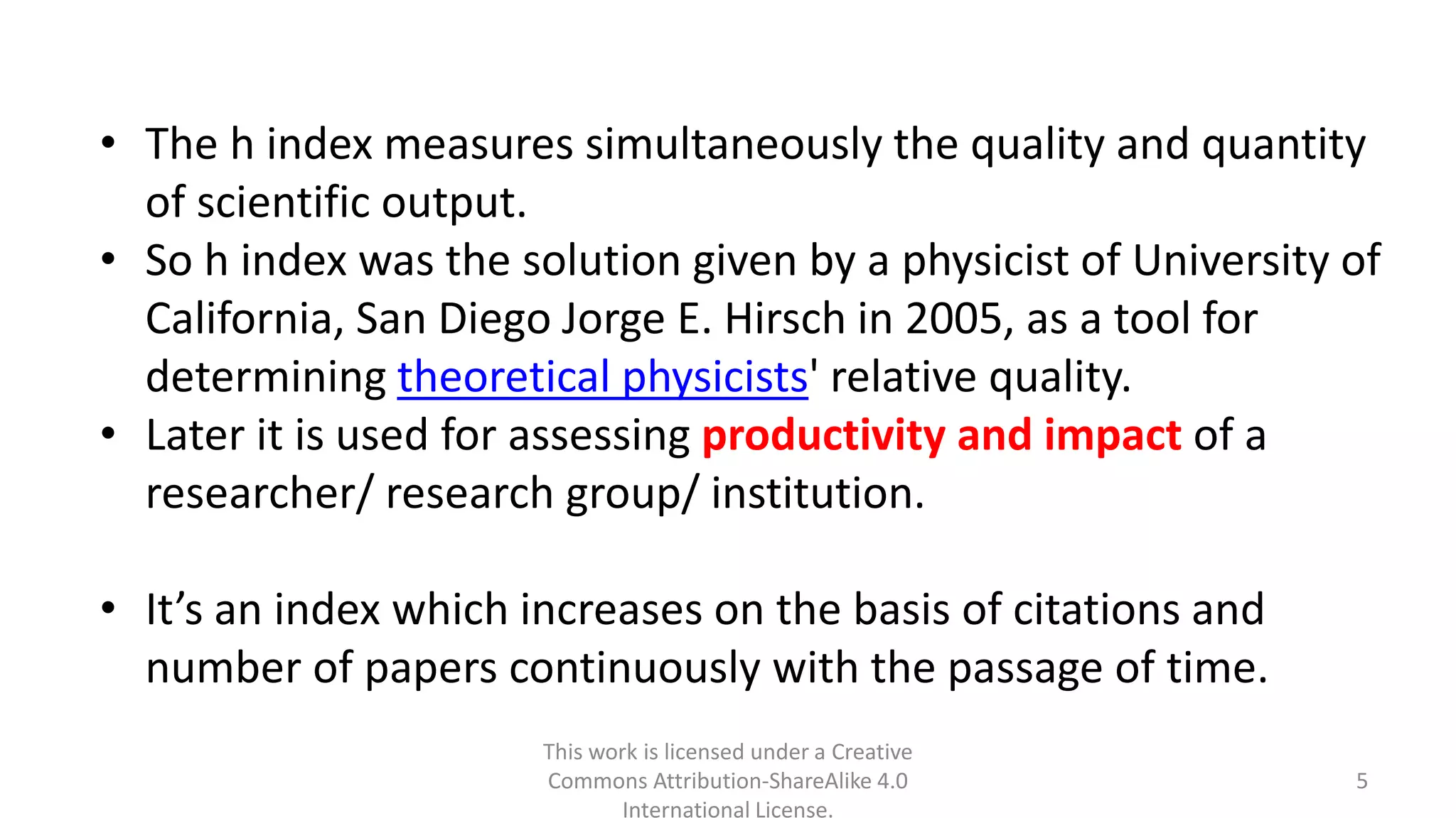This work is licensed under a Creative
Commons Attribution-ShareAlike 4.0
International License.
5
• The h index measures simultaneously the quality and quantity
of scientific output.
• So h index was the solution given by a physicist of University of
California, San Diego Jorge E. Hirsch in 2005, as a tool for
determining theoretical physicists' relative quality.
• Later it is used for assessing productivity and impact of a
researcher/ research group/ institution.
• It’s an index which increases on the basis of citations and
number of papers continuously with the passage of time.
 