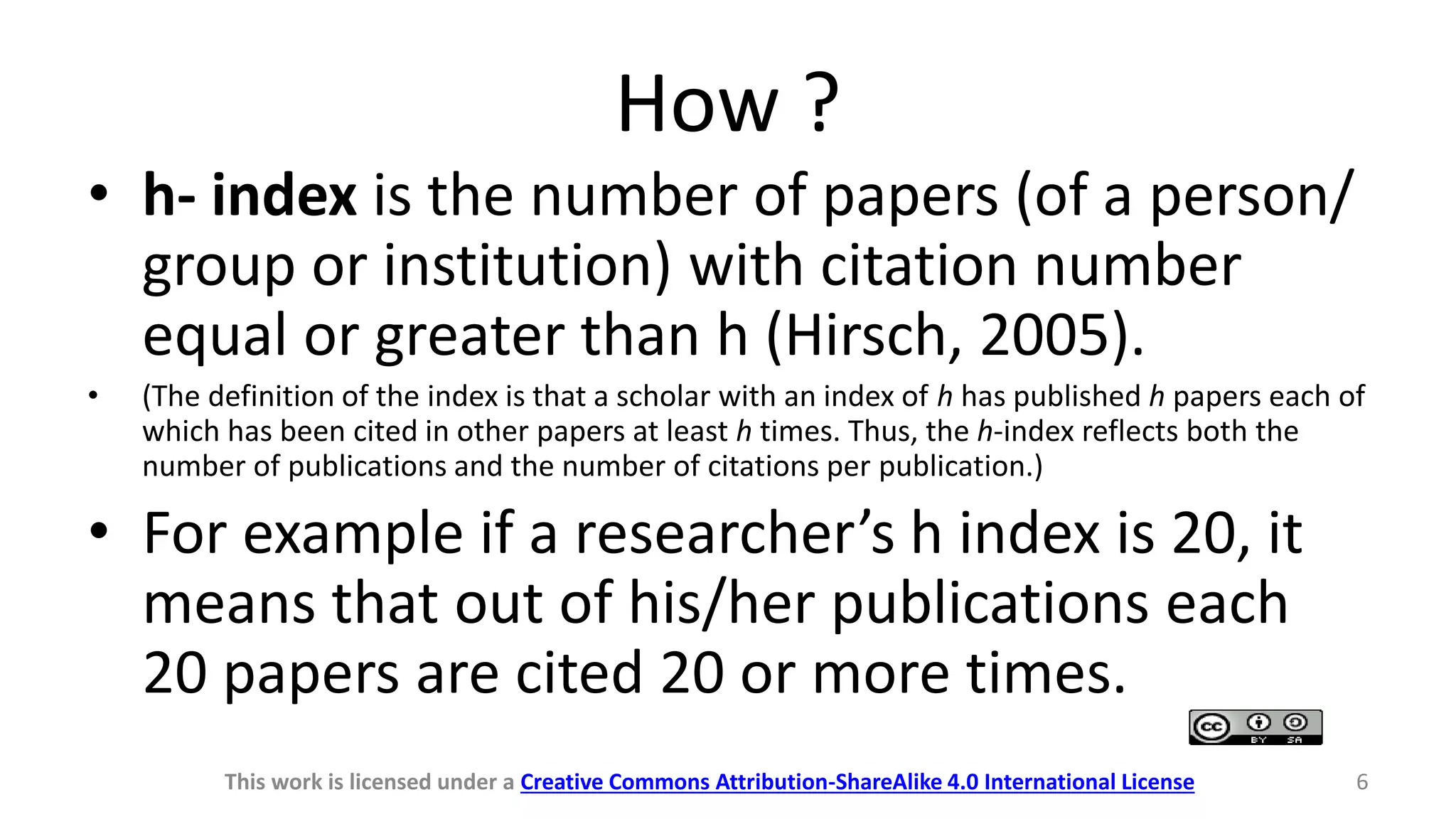 How ?
• h- index is the number of papers (of a person/
group or institution) with citation number
equal or greater than h (Hirsch, 2005).
• (The definition of the index is that a scholar with an index of h has published h papers each of
which has been cited in other papers at least h times. Thus, the h-index reflects both the
number of publications and the number of citations per publication.)
• For example if a researcher’s h index is 20, it
means that out of his/her publications each
20 papers are cited 20 or more times.
This work is licensed under a Creative Commons Attribution-ShareAlike 4.0 International License 6
 