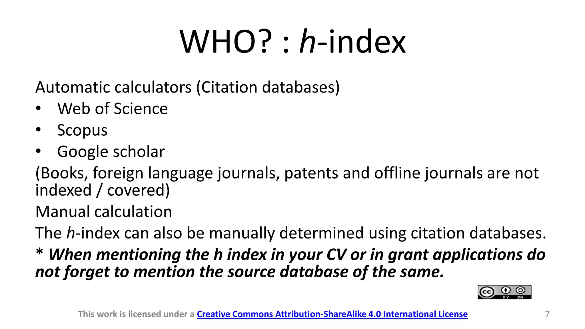 WHO? : h-index
Automatic calculators (Citation databases)
• Web of Science
• Scopus
• Google scholar
(Books, foreign language journals, patents and offline journals are not
indexed / covered)
Manual calculation
The h-index can also be manually determined using citation databases.
* When mentioning the h index in your CV or in grant applications do
not forget to mention the source database of the same.
This work is licensed under a Creative Commons Attribution-ShareAlike 4.0 International License 7
 