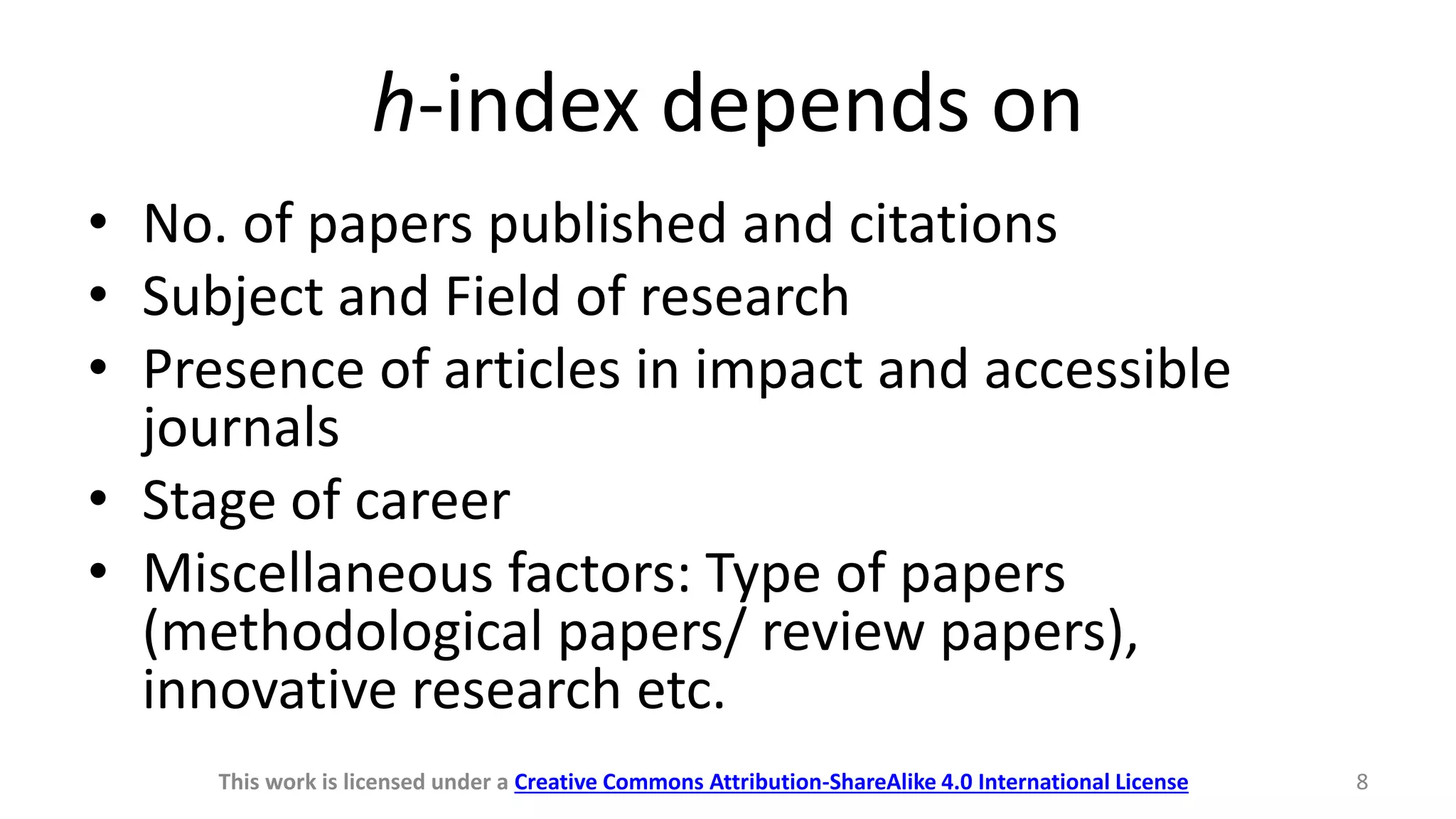 h-index depends on
• No. of papers published and citations
• Subject and Field of research
• Presence of articles in impact and accessible
journals
• Stage of career
• Miscellaneous factors: Type of papers
(methodological papers/ review papers),
innovative research etc.
This work is licensed under a Creative Commons Attribution-ShareAlike 4.0 International License 8
 