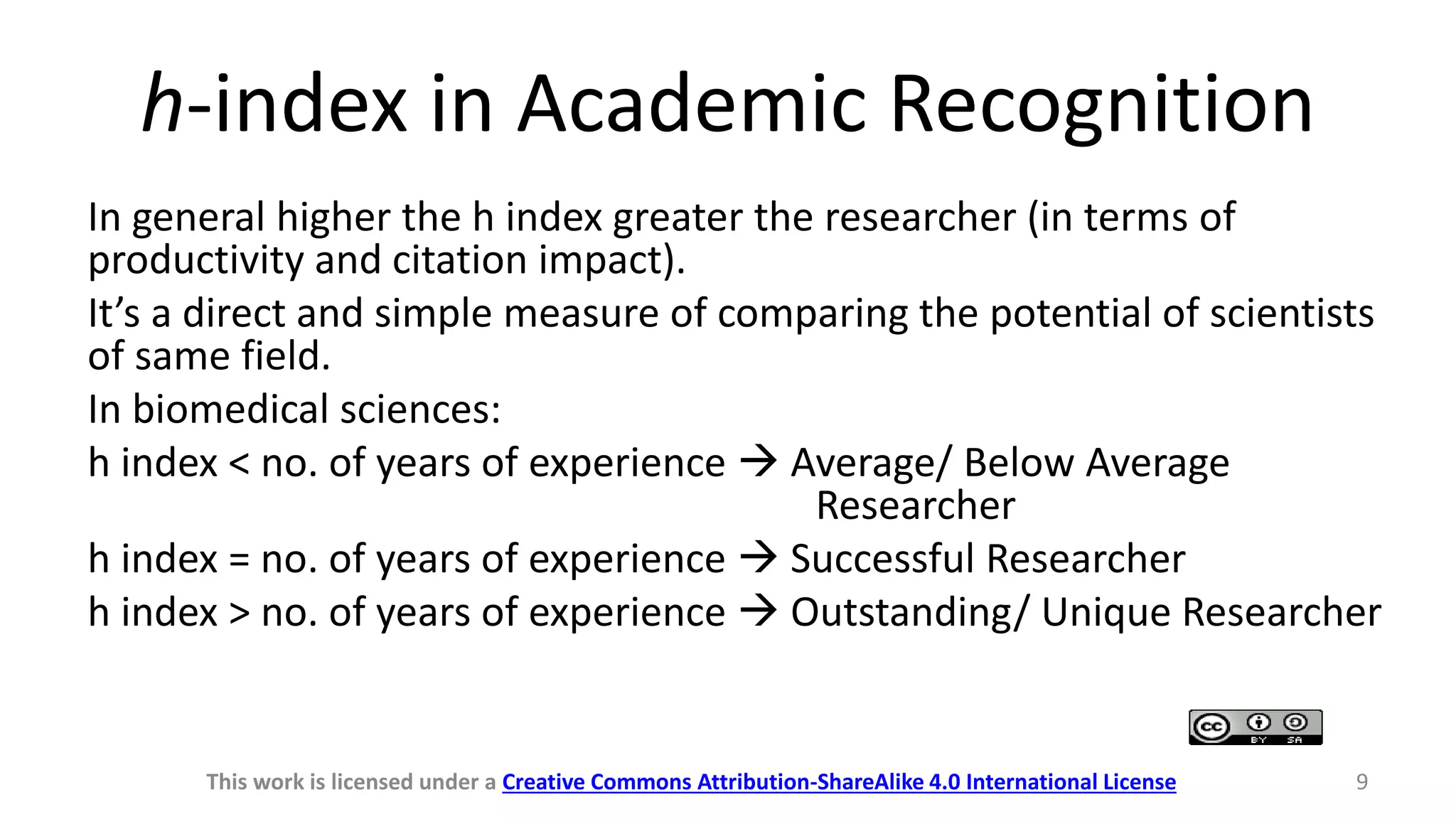 h-index in Academic Recognition
In general higher the h index greater the researcher (in terms of
productivity and citation impact).
It’s a direct and simple measure of comparing the potential of scientists
of same field.
In biomedical sciences:
h index < no. of years of experience  Average/ Below Average
Researcher
h index = no. of years of experience  Successful Researcher
h index > no. of years of experience  Outstanding/ Unique Researcher
This work is licensed under a Creative Commons Attribution-ShareAlike 4.0 International License 9
 