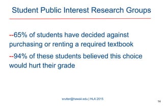 srutter@hawaii.edu | HLA 2015
Student Public Interest Research Groups
--65% of students have decided against
purchasing or renting a required textbook
--94% of these students believed this choice
would hurt their grade
14
 