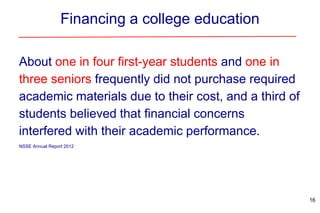 Financing a college education
About one in four first-year students and one in
three seniors frequently did not purchase required
academic materials due to their cost, and a third of
students believed that financial concerns
interfered with their academic performance.
NSSE Annual Report 2012
16
 