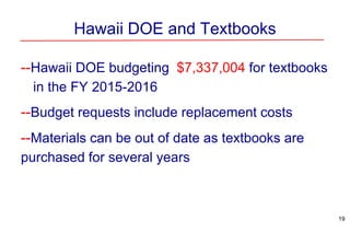 Hawaii DOE and Textbooks
--Hawaii DOE budgeting $7,337,004 for textbooks
in the FY 2015-2016
--Budget requests include replacement costs
--Materials can be out of date as textbooks are
purchased for several years
19
 