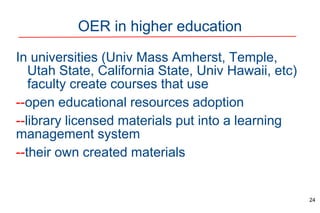 OER in higher education
In universities (Univ Mass Amherst, Temple,
Utah State, California State, Univ Hawaii, etc)
faculty create courses that use
--open educational resources adoption
--library licensed materials put into a learning
management system
--their own created materials
24
 