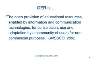 srutter@hawaii.edu | HLA 2015
OER is...
"The open provision of educational resources,
enabled by information and communication
technologies, for consultation, use and
adaptation by a community of users for non-
commercial purposes." UNESCO, 2002
3
 