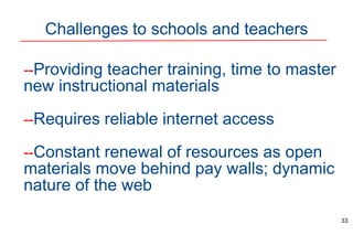Challenges to schools and teachers
33
--Providing teacher training, time to master
new instructional materials
--Requires reliable internet access
--Constant renewal of resources as open
materials move behind pay walls; dynamic
nature of the web
 