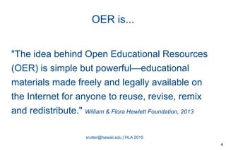srutter@hawaii.edu | HLA 2015
OER is...
"The idea behind Open Educational Resources
(OER) is simple but powerful—educational
materials made freely and legally available on
the Internet for anyone to reuse, revise, remix
and redistribute." William & Flora Hewlett Foundation, 2013
4
 