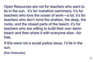 Open Resources are not for teachers who want to
lie in the sun. It’s for marathon swimmers; it’s for
teachers who love the ocean of work—a lot; it’s for
teachers who don’t mind the shallow, the deep, the
rocks, and the closed parts of the beach; it’s for
teachers who are willing to build their own damn
beach and then share it with everyone else—for
free.
If this were not a social justice issue, I’d lie in the
sun.
[Rae Watanabe]
40
 