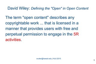 srutter@hawaii.edu | HLA 2015
David Wiley: Defining the "Open" in Open Content
The term "open content" describes any
copyrightable work ... that is licensed in a
manner that provides users with free and
perpetual permission to engage in the 5R
activities.
5
 