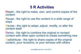 srutter@hawaii.edu | HLA 2015
5 R Activities
Retain - the right to make, own, and control copies of the
content
Reuse - the right to use the content in a wide range of
ways
Revise - the right to adapt, adjust, modify, or alter the
content itself
Remix - the right to combine the original or revised
content with other open content to create something new
Redistribute - the right to share copies of the original
content, your revisions, or your remixes with others
6
 
