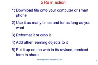 srutter@hawaii.edu | HLA 2015
5 Rs in action
1) Download file onto your computer or smart
phone
2) Use it as many times and for as long as you
want
3) Reformat it or crop it
4) Add other learning objects to it
5) Put it up on the web in its revised, remixed
form to share
7
 