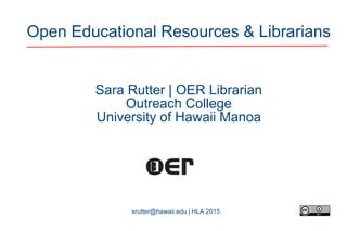 srutter@hawaii.edu | HLA 2015
Open Educational Resources & Librarians
Sara Rutter | OER Librarian
Outreach College
University of Hawaii Manoa
 