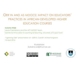 OER IN AND AS MOOCS: IMPACT ON EDUCATORS’
PRACTICES IN AFRICAN-DEVELOPED HIGHER
EDUCATION COURSES
Sukaina Walji
Laura Czerniewicz and the UCT MOOC Team
Centre for Innovation in Learning & Teaching, University of Cape Town
“Lightning Talk” presentation at OER15, Cardiff, United Kingdom
14 April 2014
@sukainaw
Sukaina.walji@uct.ac.za
 