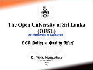 The Open University of Sri Lanka
              (OUSL)
       An experiment to excellence


      OER Policy & Quality Issues


          Dr. Vijitha Nanayakkara
                Vice-Chancellor
                     OUSL
                     2013
 