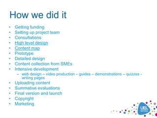 How we did it
•   Getting funding
•   Setting up project team
•   Consultations
•   High level design
•   Content map
•   Prototype
•   Detailed design
•   Content collection from SMEs
•   Intensive development
    – web design – video production – guides – demonstrations – quizzes -
      writing pages
•   Uploading content
•   Summative evaluations
•   Final version and launch
•   Copyright
•   Marketing
 
