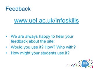 Feedback

    www.uel.ac.uk/infoskills

• We are always happy to hear your
  feedback about the site:
• Would you use it? How? Who with?
• How might your students use it?
 