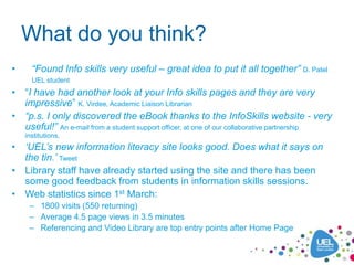 What do you think?
•     “Found Info skills very useful – great idea to put it all together” D. Patel
      UEL student
• “I have had another look at your Info skills pages and they are very
  impressive” K. Virdee, Academic Liaison Librarian
• “p.s. I only discovered the eBook thanks to the InfoSkills website - very
  useful!” An e-mail from a student support officer, at one of our collaborative partnership
    institutions.
• „UEL‟s new information literacy site looks good. Does what it says on
  the tin.‟ Tweet
• Library staff have already started using the site and there has been
  some good feedback from students in information skills sessions.
• Web statistics since 1st March:
     – 1800 visits (550 returning)
     – Average 4.5 page views in 3.5 minutes
     – Referencing and Video Library are top entry points after Home Page
 