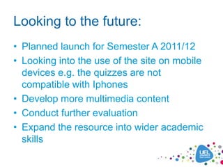 Looking to the future:
• Planned launch for Semester A 2011/12
• Looking into the use of the site on mobile
  devices e.g. the quizzes are not
  compatible with Iphones
• Develop more multimedia content
• Conduct further evaluation
• Expand the resource into wider academic
  skills
 