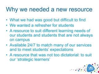 Why we needed a new resource
• What we had was good but difficult to find
• We wanted a refresher for students
• A resource to suit different learning needs of
  our students and students that are not always
  on campus
• Available 24/7 to match many of our services
  and to meet students‟ expectations
• A resource that was not too dictatorial: to suit
  our „strategic learners‟
 