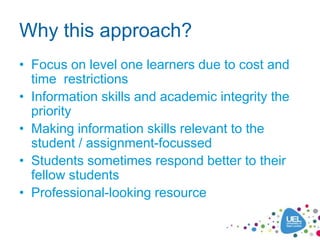 Why this approach?
• Focus on level one learners due to cost and
  time restrictions
• Information skills and academic integrity the
  priority
• Making information skills relevant to the
  student / assignment-focussed
• Students sometimes respond better to their
  fellow students
• Professional-looking resource
 