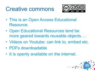 Creative commons
• This is an Open Access Educational
  Resource.
• Open Educational Resources tend be
  more geared towards reusable objects….
• Videos on Youtube: can link to, embed etc.
• PDFs downloadable
• It is openly available on the internet.
 