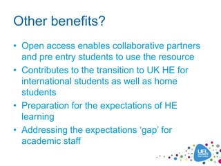 Other benefits?
• Open access enables collaborative partners
  and pre entry students to use the resource
• Contributes to the transition to UK HE for
  international students as well as home
  students
• Preparation for the expectations of HE
  learning
• Addressing the expectations „gap‟ for
  academic staff
 
