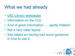 What we had already
•   UEL Library webpages
•   Information on the VLE
•   A lot of great information….. gently hidden!
•   Not a very clear layout
•   Site reliant on having had some guidance
    in how to use it
 