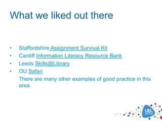 What we liked out there


•   Staffordshire Assignment Survival Kit
•   Cardiff Information Literacy Resource Bank
•   Leeds Skills@Library
•   OU Safari
    There are many other examples of good practice in this
    area.
 
