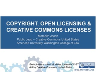 COPYRIGHT, OPEN LICENSING &
CREATIVE COMMONS LICENSES
Meredith Jacob
Public Lead – Creative Commons United States
American University Washington College of Law
Except where noted, all slides licensed CC-BY
4.0 by Creative Commons United States
 