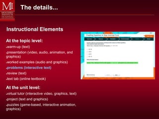 The details...


Instructional Elements

At the topic level:
warm-up (text)
●


presentation (video, audio, animation, and
●

graphics)
worked examples (audio and graphics)
●


problems (interactive text)
●


review (text)
●


text tab (online textbook)
●




At the unit level:
virtual tutor (interactive video, graphics, text)
●


project (text and graphics)
●


puzzles (game-based, interactive animation,
●

graphics)
 