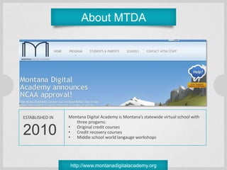 About MTDA




ESTABLISHED IN   Montana Digital Academy is Montana’s statewide virtual school with
                    three progams:

2010             • Original credit courses
                 • Credit recovery courses
                 • Middle school world langauge workshops




                  http://www.montanadigitalacademy.org
 
