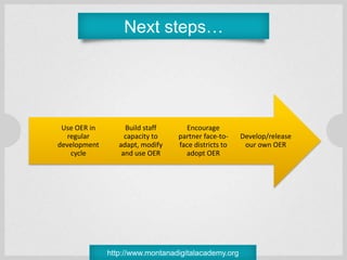 Next steps…




 Use OER in        Build staff     Encourage
   regular         capacity to   partner face-to-    Develop/release
development      adapt, modify   face districts to    our own OER
    cycle         and use OER      adopt OER




              http://www.montanadigitalacademy.org
 