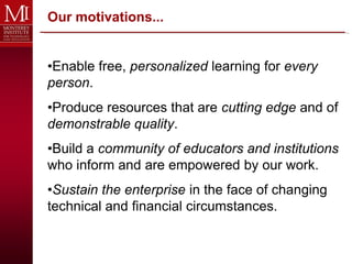Our motivations...


•Enable free, personalized learning for every
person.
•Produce resources that are cutting edge and of
demonstrable quality.
•Build a community of educators and institutions
who inform and are empowered by our work.
•Sustain the enterprise in the face of changing
technical and financial circumstances.
 