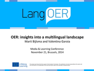 OER: insights into a multilingual landscape 
Marit Bijlsma and Valentina Garoia 
Media & Learning Conference 
November 21, Brussels, 2014 
This project was financed with the support of the European Commission. This publication is the sole responsibility of the author and 
the Commission is not responsible for any use that may be made of the information contained therein. 
 