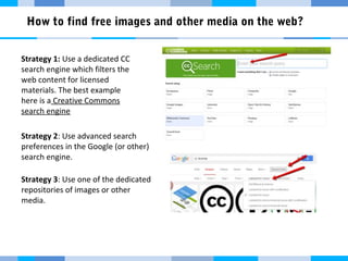 How to find free images and other media on the web? 
Strategy 1: Use a dedicated CC 
search engine which filters the 
web content for licensed 
materials. The best example 
here is a Creative Commons 
search engine 
Strategy 2: Use advanced search 
preferences in the Google (or other) 
search engine. 
Strategy 3: Use one of the dedicated 
repositories of images or other 
media. 
 