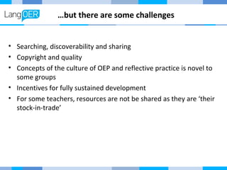 …but there are some challenges 
• Searching, discoverability and sharing 
• Copyright and quality 
• Concepts of the culture of OEP and reflective practice is novel to 
some groups 
• Incentives for fully sustained development 
• For some teachers, resources are not be shared as they are ‘their 
stock-in-trade’ 
 