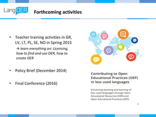 Forthcoming activities 
• Teacher training activities in GR, 
LV, LT, PL, SE, NO in Spring 2015 
 learn everything on: Licensing, 
how to find and use OER, how to 
create OER 
• Policy Brief (December 2014) 
• Final Conference (2016) 
 