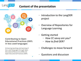 Content of the presentation 
- Introduction to the LangOER 
project 
- Overview of Repositories for 
Language Learning 
- Getting started 
- How CC savvy are you? 
- How to find OER? 
- Challenges to move forward 
- Questions and discusison 
 