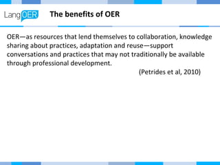 The benefits of OER 
OER—as resources that lend themselves to collaboration, knowledge 
sharing about practices, adaptation and reuse—support 
conversations and practices that may not traditionally be available 
through professional development. 
(Petrides et al, 2010) 
 