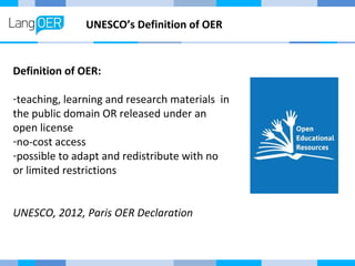 UNESCO’s Definition of OER 
Definition of OER: 
-teaching, learning and research materials in 
the public domain OR released under an 
open license 
-no-cost access 
-possible to adapt and redistribute with no 
or limited restrictions 
UNESCO, 2012, Paris OER Declaration 
 