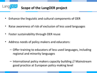 Scope of the LangOER project 
• Enhance the linguistic and cultural components of OER 
• Raise awareness of risk of exclusion of less used languages 
• Foster sustainability through OER reuse 
• Address needs of policy makers and educators: 
– Offer training to educators of less used languages, including 
regional and minority languages 
– International policy makers capacity building // Mainstream 
good practice at European policy making level 
 