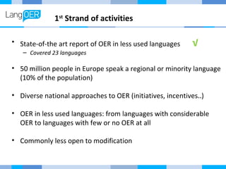 1st Strand of activities 
• State-of-the art report of OER in less used languages √ 
– Covered 23 languages 
• 50 million people in Europe speak a regional or minority language 
(10% of the population) 
• Diverse national approaches to OER (initiatives, incentives..) 
• OER in less used languages: from languages with considerable 
OER to languages with few or no OER at all 
• Commonly less open to modification 
 