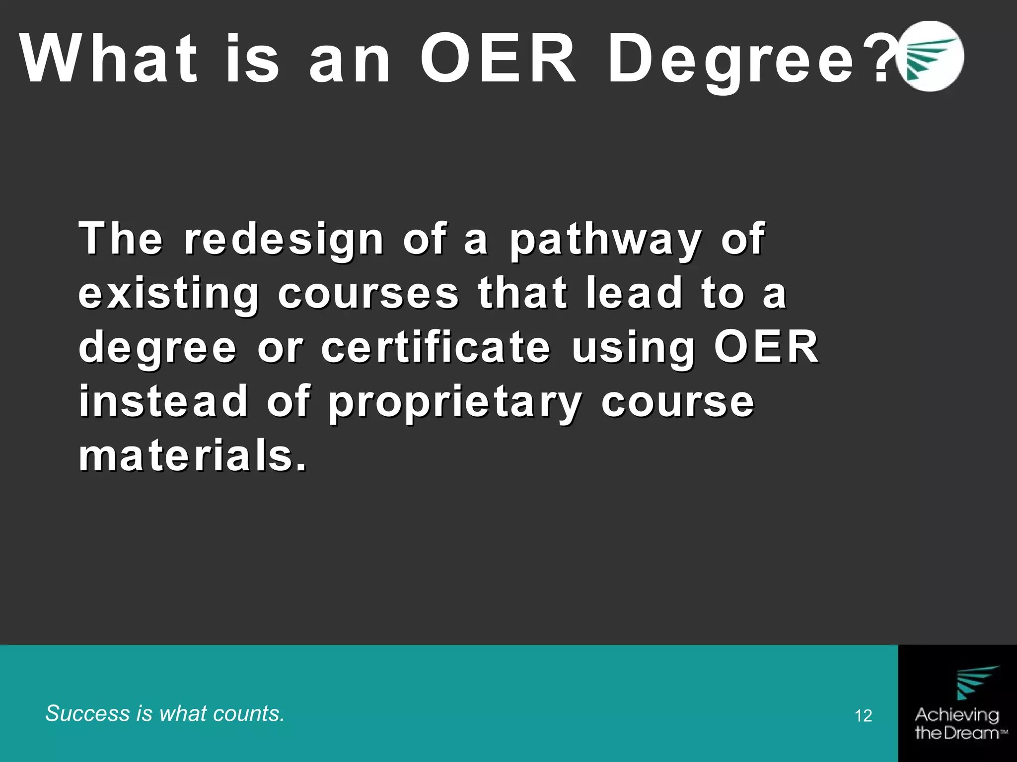 Success is what counts. 12
The redesign of a pathway ofThe redesign of a pathway of
existing courses that lead to aexisting courses that lead to a
degree or certificate using OERdegree or certificate using OER
instead of proprietary courseinstead of proprietary course
materials.materials.
What is an OER Degree?
 